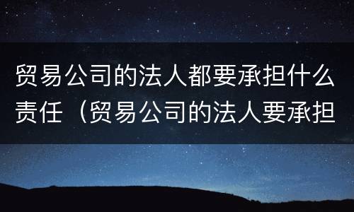 贸易公司的法人都要承担什么责任（贸易公司的法人要承担责任吗）