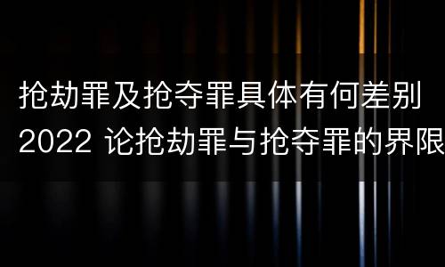 抢劫罪及抢夺罪具体有何差别2022 论抢劫罪与抢夺罪的界限