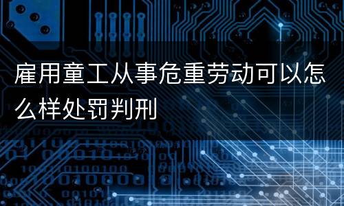 雇用童工从事危重劳动可以怎么样处罚判刑