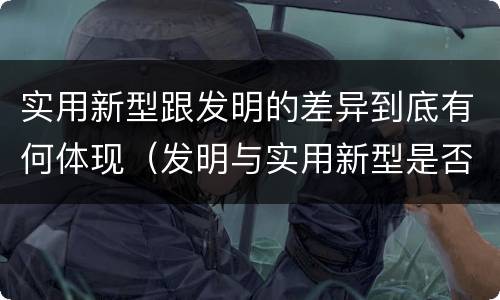 实用新型跟发明的差异到底有何体现（发明与实用新型是否具有实用性）