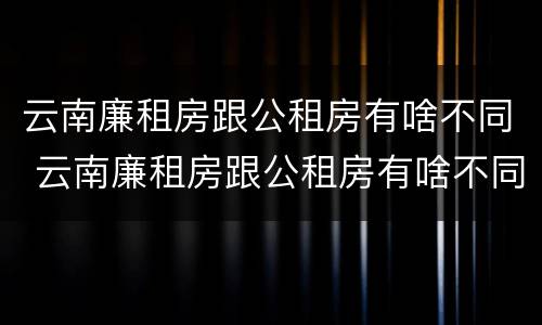 云南廉租房跟公租房有啥不同 云南廉租房跟公租房有啥不同嘛