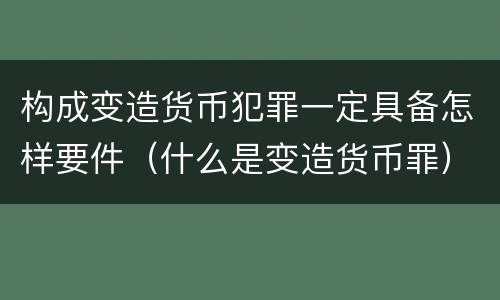 构成变造货币犯罪一定具备怎样要件（什么是变造货币罪）