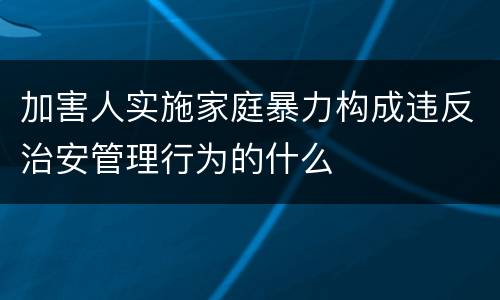 加害人实施家庭暴力构成违反治安管理行为的什么