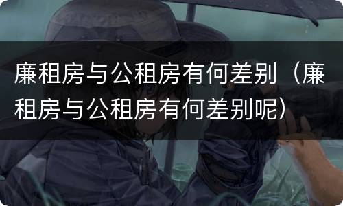 廉租房与公租房有何差别（廉租房与公租房有何差别呢）