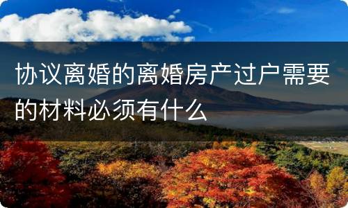 协议离婚的离婚房产过户需要的材料必须有什么