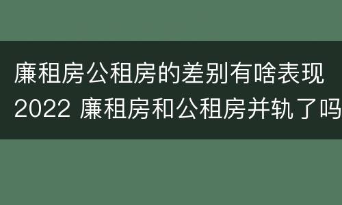 廉租房公租房的差别有啥表现2022 廉租房和公租房并轨了吗