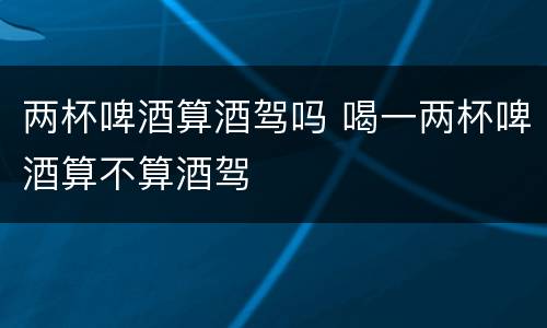 两杯啤酒算酒驾吗 喝一两杯啤酒算不算酒驾