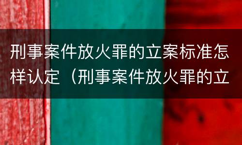 刑事案件放火罪的立案标准怎样认定（刑事案件放火罪的立案标准怎样认定呢）