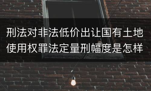 刑法对非法低价出让国有土地使用权罪法定量刑幅度是怎样
