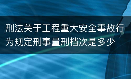 刑法关于工程重大安全事故行为规定刑事量刑档次是多少