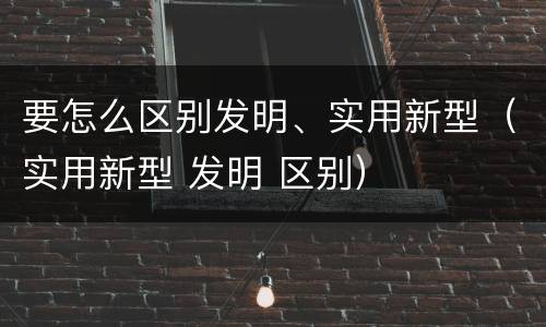 要怎么区别发明、实用新型（实用新型 发明 区别）
