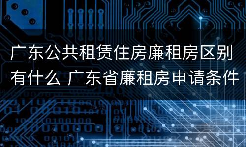 广东公共租赁住房廉租房区别有什么 广东省廉租房申请条件2019