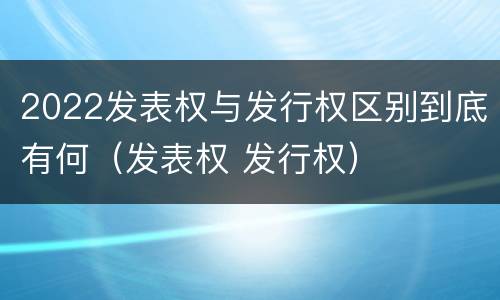 2022发表权与发行权区别到底有何（发表权 发行权）