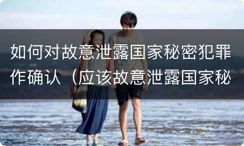 如何对故意泄露国家秘密犯罪作确认（应该故意泄露国家秘密罪立案）