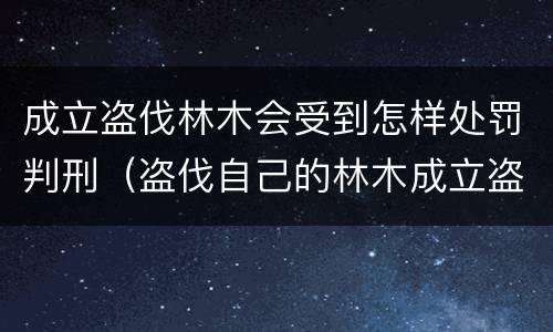 成立盗伐林木会受到怎样处罚判刑（盗伐自己的林木成立盗伐林木罪吗）