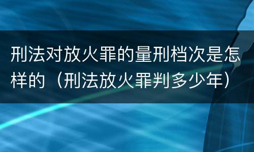 刑法对放火罪的量刑档次是怎样的（刑法放火罪判多少年）