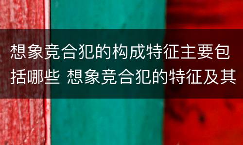 想象竞合犯的构成特征主要包括哪些 想象竞合犯的特征及其处罚原则是什么