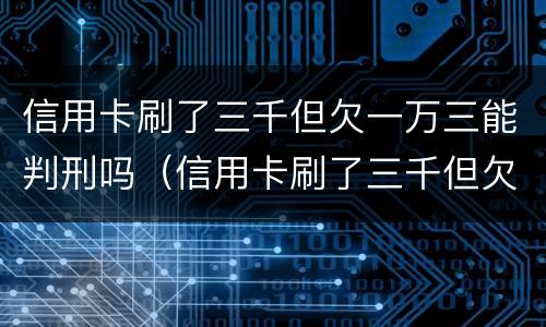 信用卡刷了三千但欠一万三能判刑吗（信用卡刷了三千但欠一万三能判刑吗知乎）