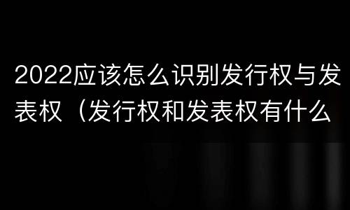 2022应该怎么识别发行权与发表权（发行权和发表权有什么区别）