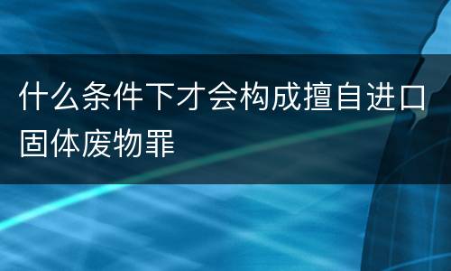 什么条件下才会构成擅自进口固体废物罪