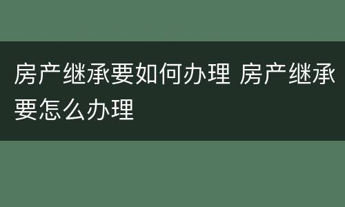 房产继承要如何办理 房产继承要怎么办理