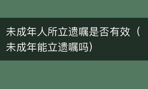未成年人所立遗嘱是否有效（未成年能立遗嘱吗）