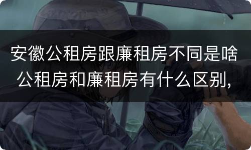 安徽公租房跟廉租房不同是啥 公租房和廉租房有什么区别,哪个更好点