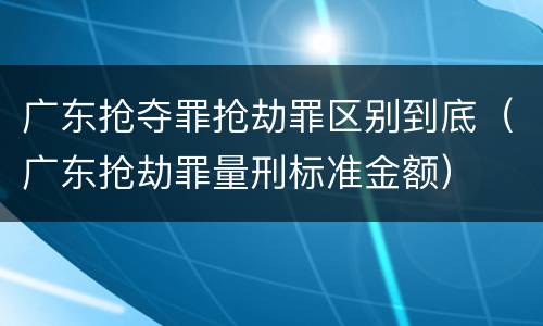 广东抢夺罪抢劫罪区别到底（广东抢劫罪量刑标准金额）