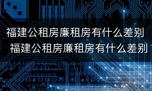 福建公租房廉租房有什么差别 福建公租房廉租房有什么差别吗