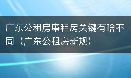 广东公租房廉租房关键有啥不同（广东公租房新规）