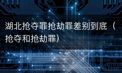 湖北抢夺罪抢劫罪差别到底（抢夺和抢劫罪）