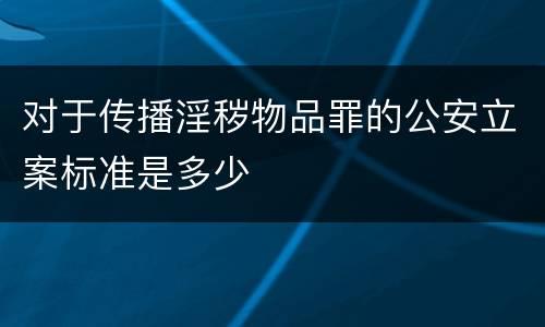 对于传播淫秽物品罪的公安立案标准是多少