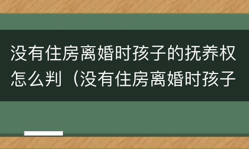 没有住房离婚时孩子的抚养权怎么判（没有住房离婚时孩子的抚养权怎么判决）
