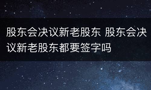 股东会决议新老股东 股东会决议新老股东都要签字吗