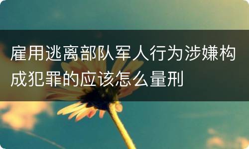 雇用逃离部队军人行为涉嫌构成犯罪的应该怎么量刑