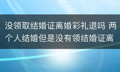 没领取结婚证离婚彩礼退吗 两个人结婚但是没有领结婚证离婚了彩礼钱用退吗