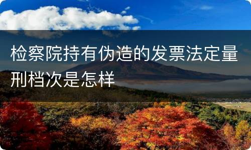 检察院持有伪造的发票法定量刑档次是怎样