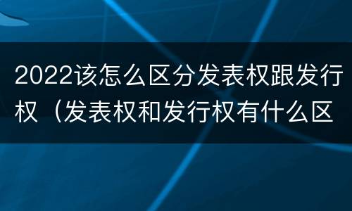 2022该怎么区分发表权跟发行权(发表权和发行权有什么区别)