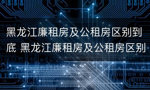 黑龙江廉租房及公租房区别到底 黑龙江廉租房及公租房区别到底在哪