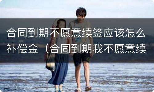 合同到期不愿意续签应该怎么补偿金（合同到期我不愿意续签如何拿到赔偿）
