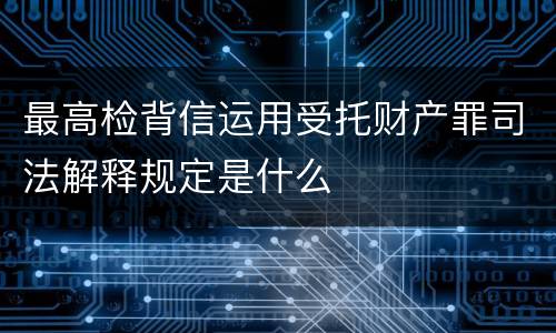 最高检背信运用受托财产罪司法解释规定是什么