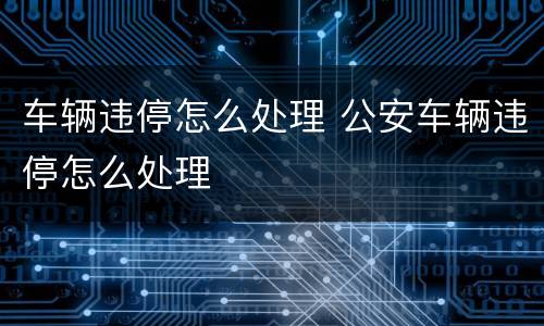 车辆违停怎么处理 公安车辆违停怎么处理