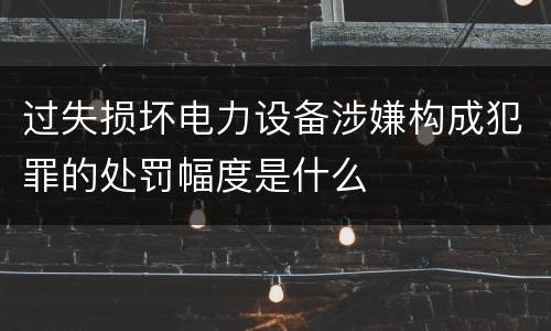 过失损坏电力设备涉嫌构成犯罪的处罚幅度是什么