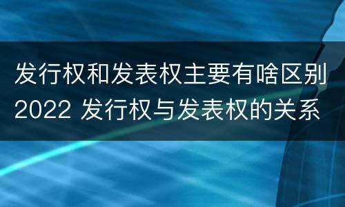 发行权和发表权主要有啥区别2022 发行权与发表权的关系