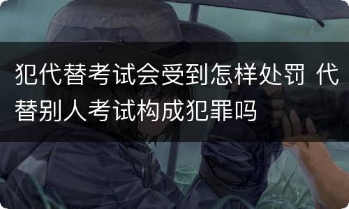 犯代替考试会受到怎样处罚 代替别人考试构成犯罪吗