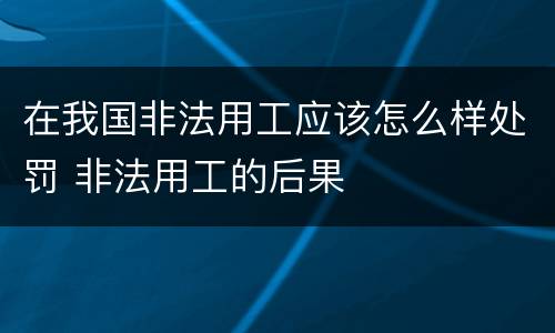 在我国非法用工应该怎么样处罚 非法用工的后果