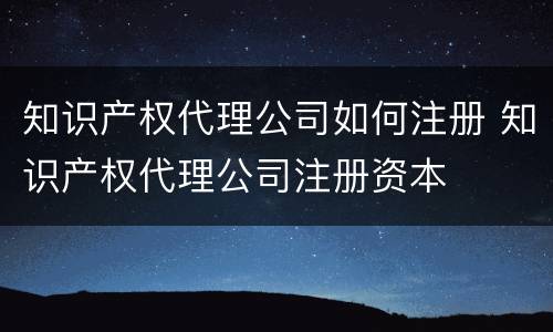 知识产权代理公司如何注册 知识产权代理公司注册资本