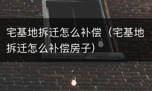 宅基地拆迁怎么补偿（宅基地拆迁怎么补偿房子）