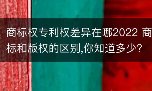 商标权专利权差异在哪2022 商标和版权的区别,你知道多少?
