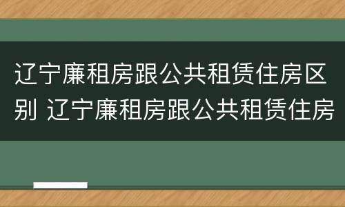辽宁廉租房跟公共租赁住房区别 辽宁廉租房跟公共租赁住房区别大吗